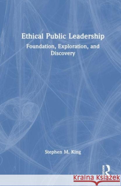 Ethical Public Leadership: Foundation, Exploration, and Discovery Stephen M. King 9781032220031 Routledge