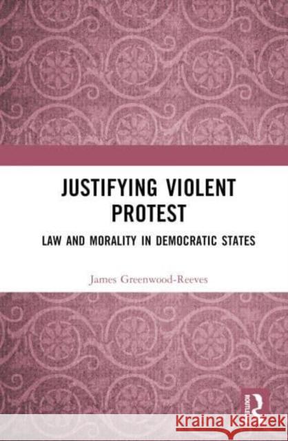 Justifying Violent Protest: Law and Morality in Democratic States Greenwood-Reeves, James 9781032226934