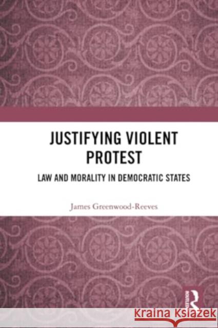 Justifying Violent Protest: Law and Morality in Democratic States James Greenwood-Reeves 9781032226958 Routledge