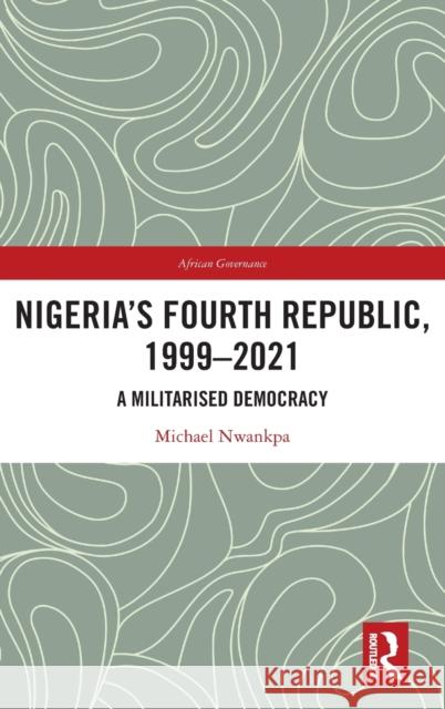 Nigeria's Fourth Republic, 1999-2021: A Militarised Democracy Nwankpa, Michael 9781032228938