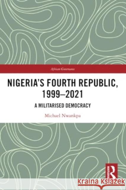 Nigeria's Fourth Republic, 1999-2021: A Militarised Democracy Michael Nwankpa 9781032228952