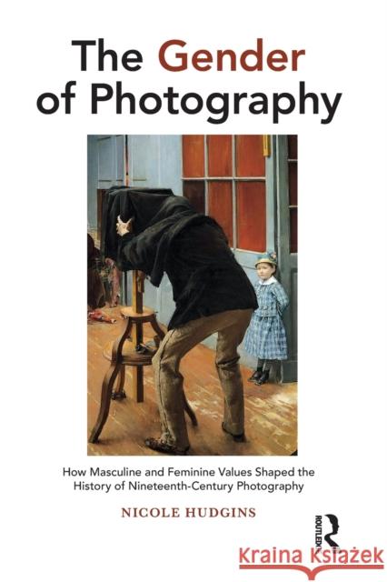 The Gender of Photography: How Masculine and Feminine Values Shaped the History of Nineteenth-Century Photography Nicole Hudgins 9781032238616