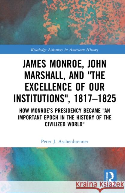 James Monroe, John Marshall and 'The Excellence of Our Institutions', 1817-1825: How Monroe's Presidency Became 'an Important Epoch in the History of Peter J. Aschenbrenner 9781032251073 Routledge