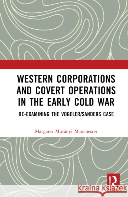 Western Corporations and Covert Operations in the Early Cold War: Re-Examining the Vogeler/Sanders Case Margaret Mur?nyi Manchester 9781032253862 Routledge