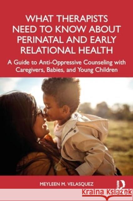 What Therapists Need to Know about Perinatal and Early Relational Health: A Guide to Anti-Oppressive Counseling with Caregivers, Babies, and Young Chi Meyleen M. Velasquez 9781032256504 Routledge