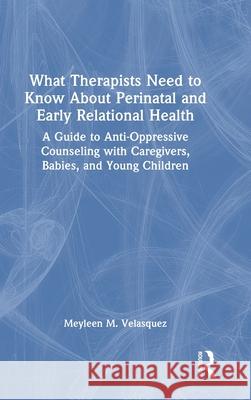 What Therapists Need to Know about Perinatal and Early Relational Health: A Guide to Anti-Oppressive Counseling with Caregivers, Babies, and Young Chi Meyleen M. Velasquez 9781032256528 Routledge