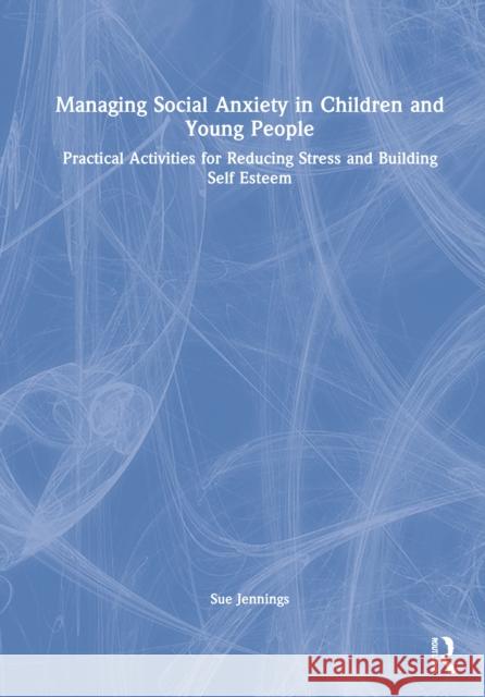 Managing Social Anxiety in Children and Young People: Practical Activities for Reducing Stress and Building Self-Esteem Jennings, Sue 9781032256665 Routledge