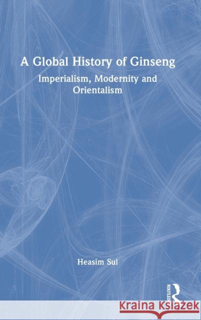 A Global History of Ginseng: Imperialism, Modernity and Orientalism Heasim Sul 9781032261423 Taylor & Francis Ltd