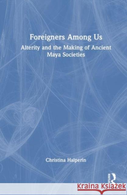 Foreigners Among Us: Alterity and the Making of Ancient Maya Societies Christina Halperin 9781032263229 Routledge