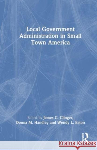 Local Government Administration in Small Town America James C. Clinger Donna M. Handley Wendy L. Eaton 9781032263311