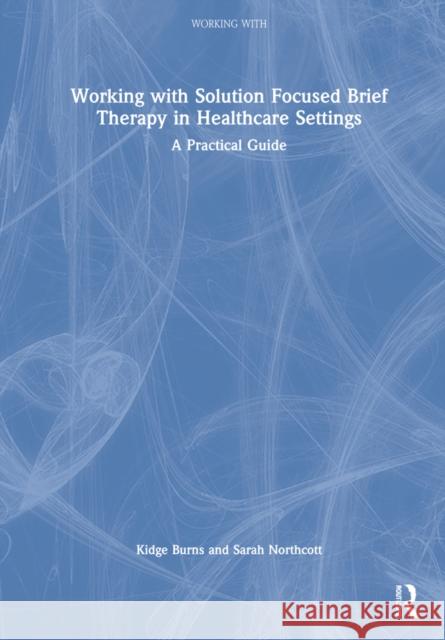 Working with Solution Focused Brief Therapy in Healthcare Settings: A Practical Guide Kidge Burns Sarah Northcott 9781032270395