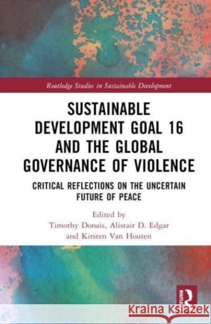 Sustainable Development Goal 16 and the Global Governance of Violence: Critical Reflections on the Uncertain Future of Peace Timothy Donais Alistair D. Edgar Kirsten Va 9781032270562