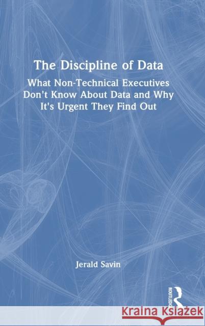 The Discipline of Data: What Non-Technical Executives Don't Know About Data and Why It's Urgent They Find Out Jerald Savin 9781032280783 Routledge