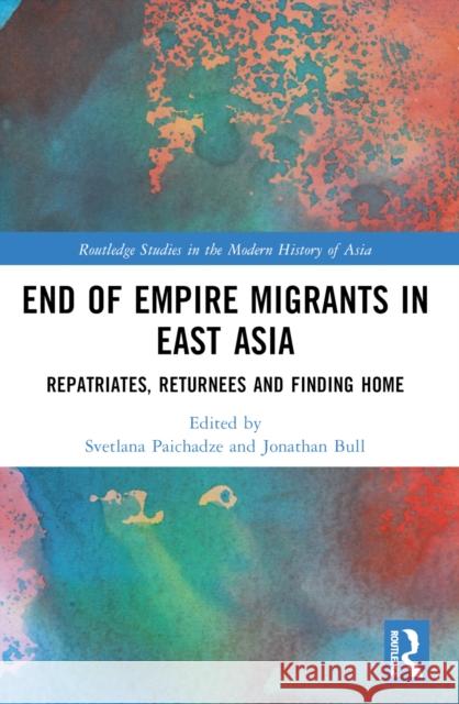 End of Empire Migrants in East Asia: Repatriates, Returnees and Finding Home Svetlana Paichadze Jonathan Bull 9781032284989