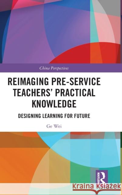 Reimaging Pre-Service Teachers' Practical Knowledge: Designing Learning for Future Ge Wei 9781032302010 Routledge