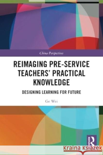 Reimaging Pre-Service Teachers' Practical Knowledge: Designing Learning for Future Ge Wei 9781032302447 Routledge