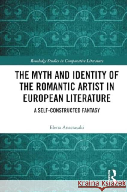 The Myth and Identity of the Romantic Artist in European Literature: A Self-Constructed Fantasy Elena Anastasaki 9781032314143 Routledge