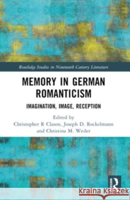 Memory in German Romanticism: Imagination, Image, Reception Christopher R. Clason Joseph D. Rockelmann Christina M. Weiler 9781032319865