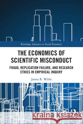The Economics of Scientific Misconduct: Fraud, Replication Failure, and Research Ethics in Empirical Inquiry James R. Wible 9781032320854 Routledge