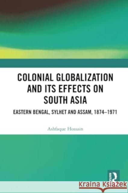 Colonial Globalization and Its Effects on South Asia: Eastern Bengal, Sylhet, and Assam, 1874-1971 Ashfaque Hossain 9781032325637