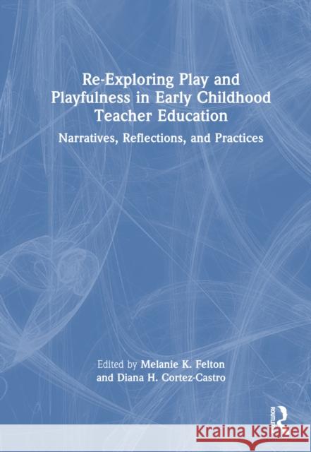 Re-Exploring Play and Playfulness in Early Childhood Teacher Education: Narratives, Reflections, and Practices Melanie Felton Diana Cortez-Castro 9781032325910