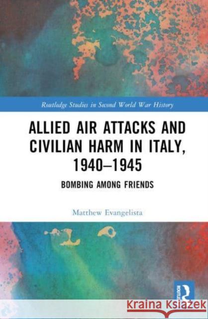 Allied Air Attacks and Civilian Harm in Italy, 1940-1945: Bombing Among Friends Evangelista, Matthew 9781032325965