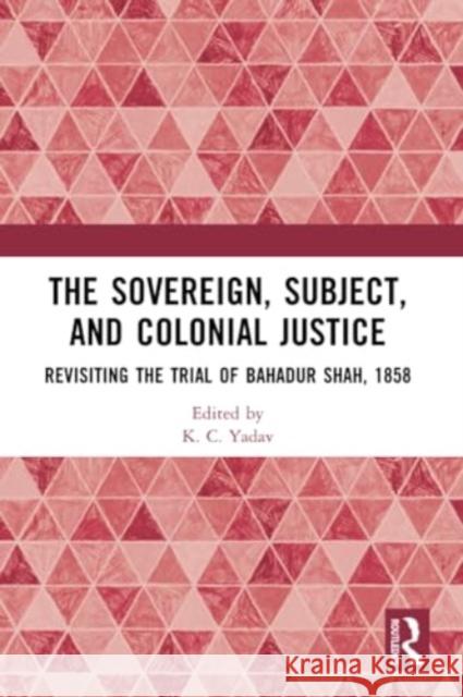 The Sovereign, Subject and Colonial Justice: Revisiting the Trial of Bahadur Shah, 1858 K. C. Yadav 9781032340883 Routledge Chapman & Hall