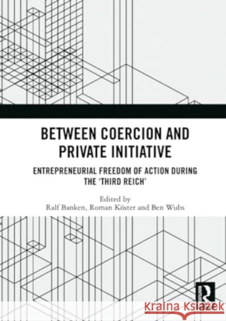 Between Coercion and Private Initiative: Entrepreneurial Freedom of Action During the 'Third Reich' Ralf Banken Roman K?ster Ben Wubs 9781032342146 Routledge