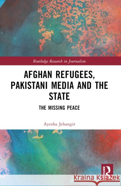 Afghan Refugees, Pakistani Media and the State: The Missing Peace Ayesha Jehangir 9781032351018
