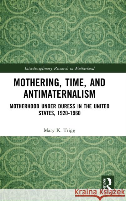 Mothering, Time, and Antimaternalism: Motherhood Under Duress in the United States, 1920-1960 Trigg, Mary 9781032369662
