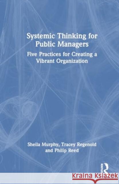 Systemic Thinking for Public Managers: Five Practices for Creating a Vibrant Organization Sheila Murphy Tracey Regenold Philip Reed 9781032370712