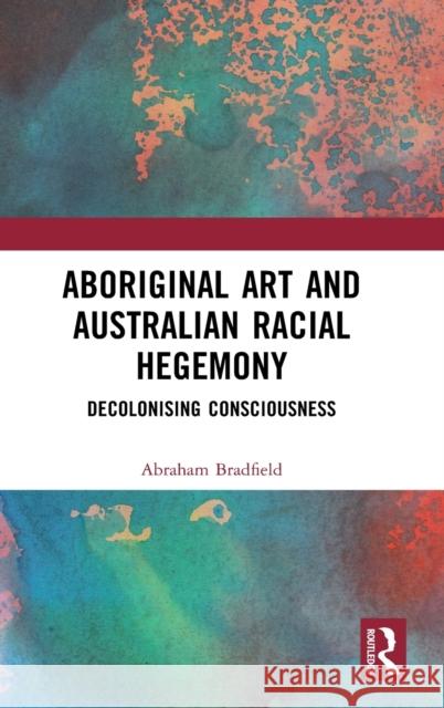 Aboriginal Art and Australian Racial Hegemony: Decolonising Consciousness Abraham Bradfield 9781032387758 Routledge