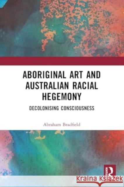 Aboriginal Art and Australian Racial Hegemony: Decolonising Consciousness Abraham Bradfield 9781032387765 Taylor & Francis Ltd