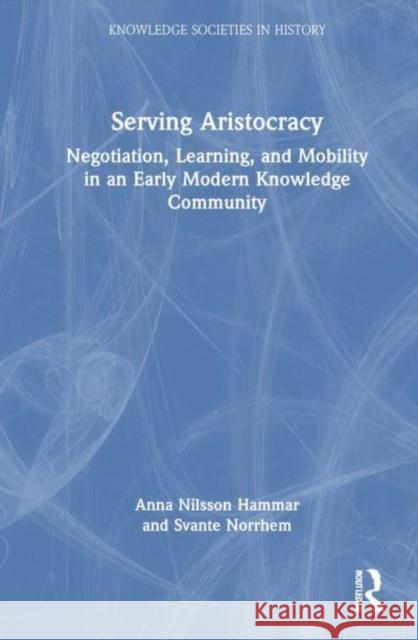 Serving Aristocracy: Negotiation, Learning, and Mobility in an Early Modern Knowledge Community Anna Nilsso Svante Norrhem 9781032397283 Taylor & Francis Ltd