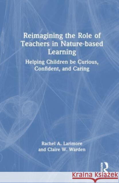 Reimagining the Role of Teachers in Nature-Based Learning: Helping Children Be Curious, Confident, and Caring Rachel Larimore Claire Warden 9781032399409