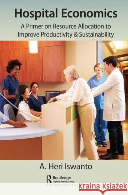 Hospital Economics: A Primer on Resource Allocation to Improve Productivity & Sustainability A. Heri Iswanto   9781032401980 Taylor & Francis Ltd