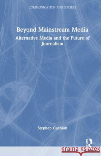 Beyond Mainstream Media: Alternative Media and the Future of Journalism Stephen Cushion 9781032420257