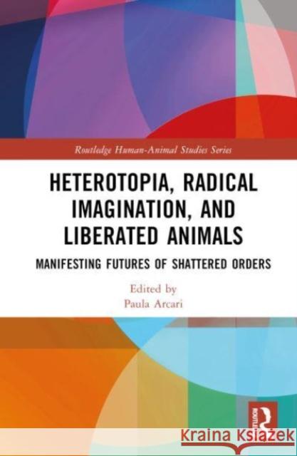 Heterotopia, Radical Imagination, and Liberated Animals: Manifesting Futures of Shattered Orders Paula Arcari 9781032433004 Routledge