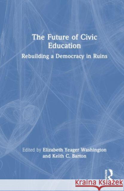 The Future of Civic Education: Rebuilding a Democracy in Ruins Elizabeth Yeager Washington Keith C. Barton 9781032435442