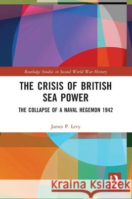 The Crisis of British Sea Power: The Collapse of a Naval Hegemon 1942 James (Hofstra University, USA) Levy 9781032437781 Routledge
