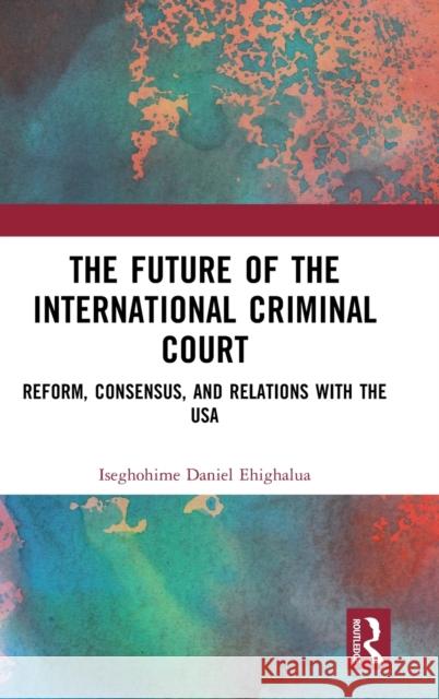 The Future of the International Criminal Court: Reform, Consensus, and Relations with the USA Daniel Ehighalua 9781032442044 Routledge