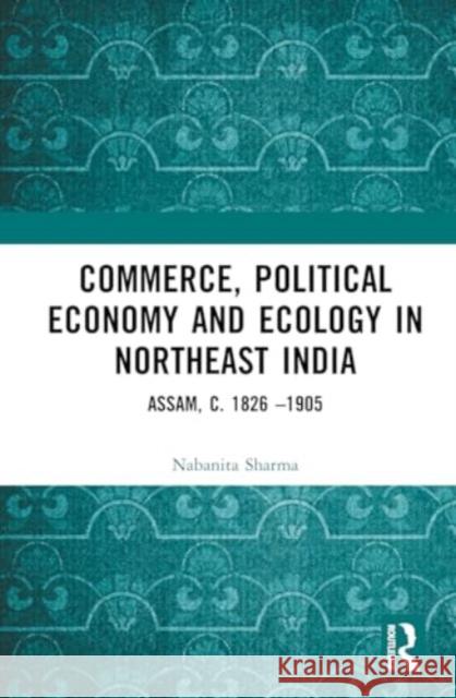 Commerce, Political Economy and Ecology in Northeast India: Assam, C. 1826 -1905 Nabanita Sharma 9781032446547 Taylor & Francis Ltd