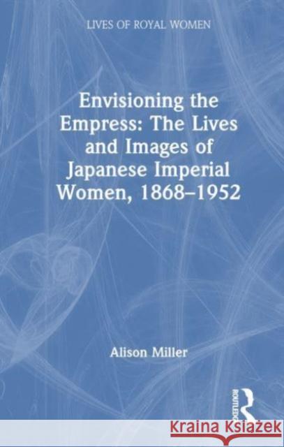 Envisioning the Empress: The Lives and Images of Japanese Imperial Women, 1868-1952 Alison J. Miller 9781032451756