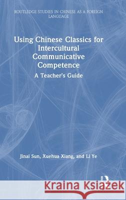 Using Chinese Classics for Intercultural Communicative Competence: A Teacher's Guide Jinai Sun Xuehua Xiang Li Ye 9781032455006 Routledge