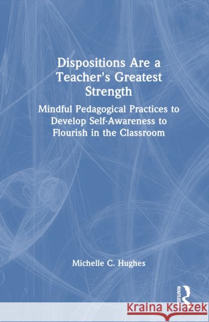 Dispositions Are a Teacher's Greatest Strength: Mindful Pedagogical Practices to Develop Self-Awareness to Flourish in the Classroom Michelle C. Hughes 9781032459790