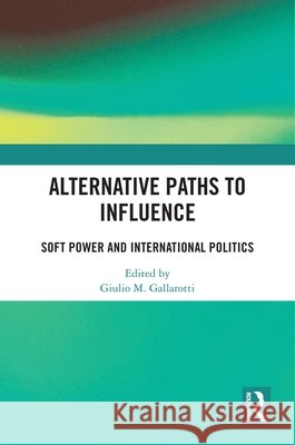 Alternative Paths to Influence: Soft Power and International Politics Giulio M. Gallarotti 9781032463018