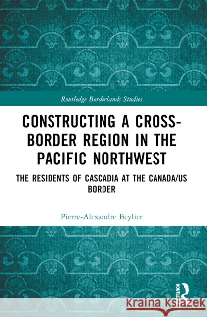 Constructing a Cross-Border Region in the Pacific Northwest: The Residents of Cascadia at the Canada/US Border Pierre-Alexandre Beylier 9781032464794 Routledge