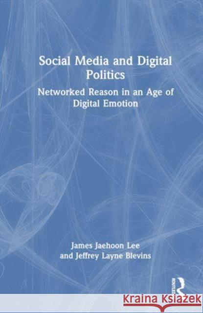 Social Media and Digital Politics: Networked Reason in an Age of Digital Emotion James Jaehoon Lee Jeffrey Layne Blevins 9781032478845