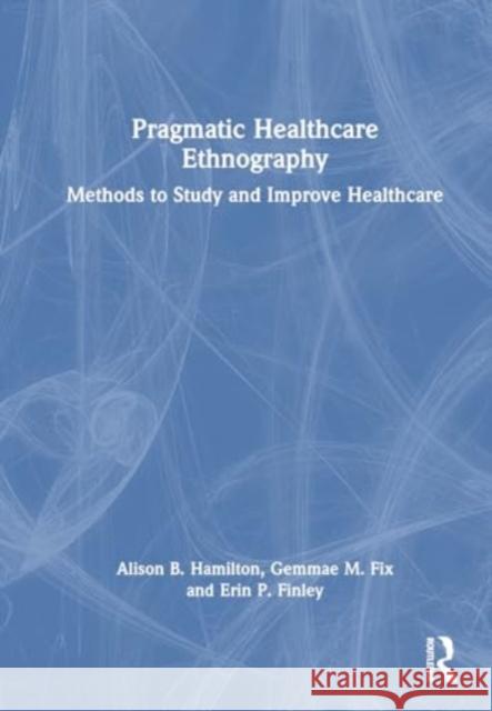 Pragmatic Healthcare Ethnography: Methods to Study and Improve Healthcare Alison B. Hamilton Gemmae M. Fix Erin P. Finley 9781032487618