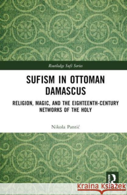 Sufism in Ottoman Damascus: Religion, Magic, and the Eighteenth-Century Networks of the Holy Nikola Pantic 9781032497976